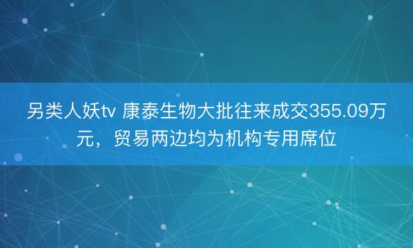 另类人妖tv 康泰生物大批往来成交355.09万元，贸易两边均为机构专用席位