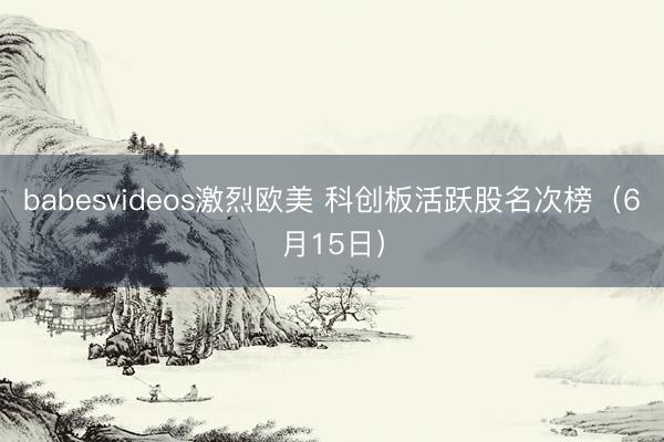 babesvideos激烈欧美 科创板活跃股名次榜（6月15日）