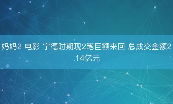 妈妈2 电影 宁德时期现2笔巨额来回 总成交金额2.14亿元