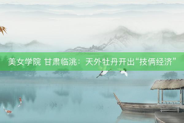 美女学院 甘肃临洮：天外牡丹开出“技俩经济”