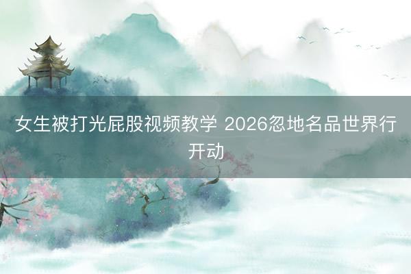 女生被打光屁股视频教学 2026忽地名品世界行开动