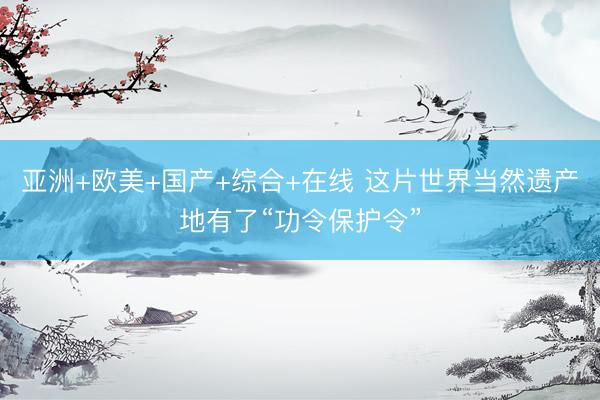 亚洲+欧美+国产+综合+在线 这片世界当然遗产地有了“功令保护令”
