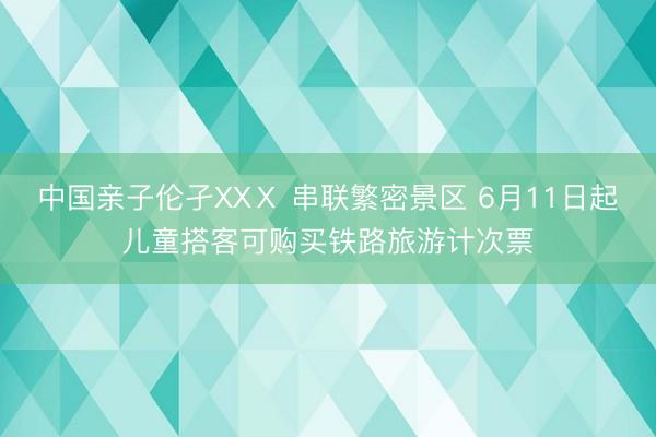 中国亲子伦孑XXⅩ 串联繁密景区 6月11日起儿童搭客可购买铁路旅游计次票