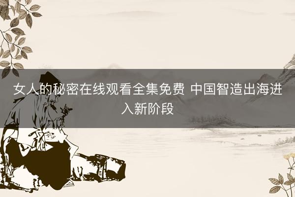 女人的秘密在线观看全集免费 中国智造出海进入新阶段