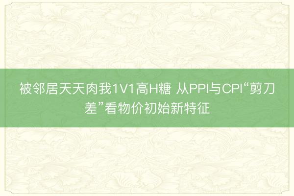 被邻居天天肉我1V1高H糖 从PPI与CPI“剪刀差”看物价初始新特征