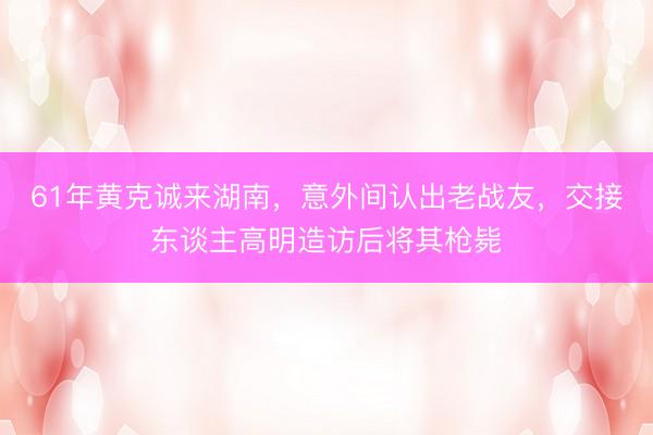 61年黄克诚来湖南，意外间认出老战友，交接东谈主高明造访后将其枪毙