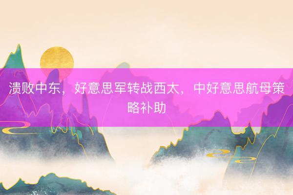 溃败中东，好意思军转战西太，中好意思航母策略补助