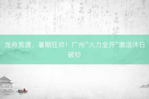 龙舟竞渡、暑期狂欢！广州“火力全开”激活沐日破钞
