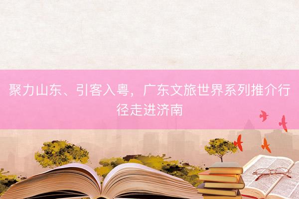 聚力山东、引客入粤，广东文旅世界系列推介行径走进济南