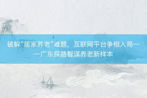 破解“居家养老”难题，互联网平台争相入局——广东探路智谋养老新样本