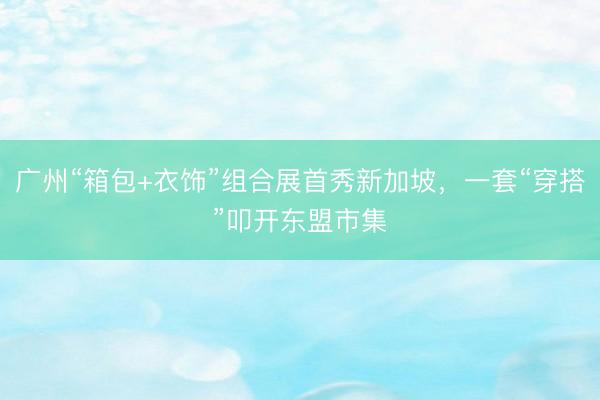 广州“箱包+衣饰”组合展首秀新加坡，一套“穿搭”叩开东盟市集