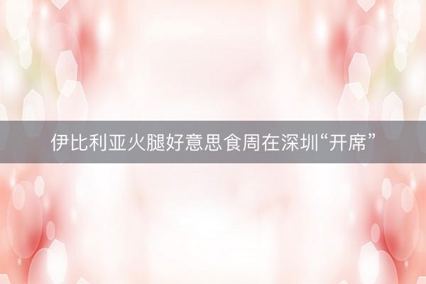 伊比利亚火腿好意思食周在深圳“开席”