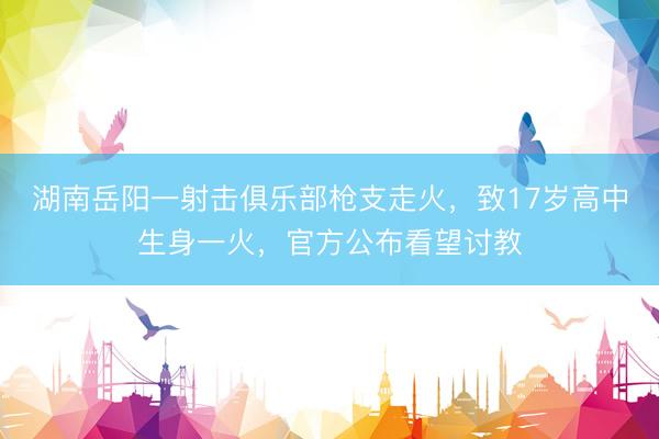 湖南岳阳一射击俱乐部枪支走火，致17岁高中生身一火，官方公布看望讨教