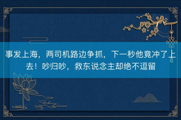 事发上海，两司机路边争抓，下一秒他竟冲了上去！吵归吵，救东说念主却绝不逗留