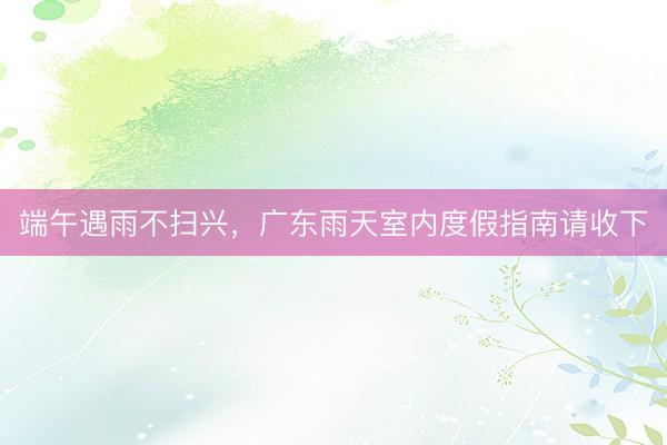 端午遇雨不扫兴，广东雨天室内度假指南请收下