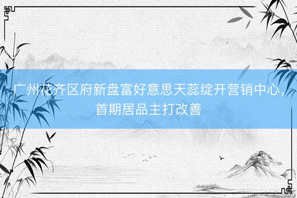 广州花齐区府新盘富好意思天蕊绽开营销中心，首期居品主打改善