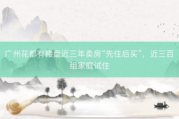 广州花都有楼盘近三年卖房“先住后买”，近三百组家庭试住