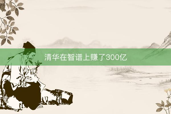 清华在智谱上赚了300亿