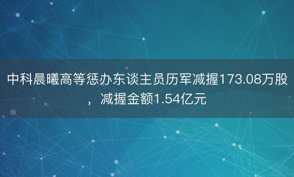 中科晨曦高等惩办东谈主员历军减握173.08万股，减握金额1.54亿元