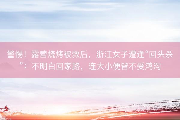 警惕！露营烧烤被救后，浙江女子遭逢“回头杀”：不明白回家路，连大小便皆不受鸿沟