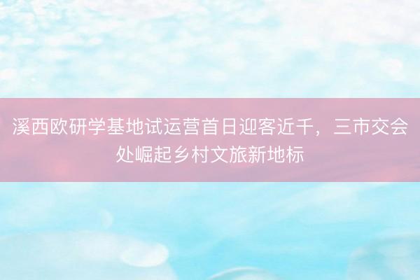 溪西欧研学基地试运营首日迎客近千，三市交会处崛起乡村文旅新地标