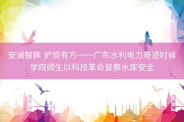 安澜智眸 护坝有方——广东水利电力奇迹时候学院师生以科技革命督察水库安全