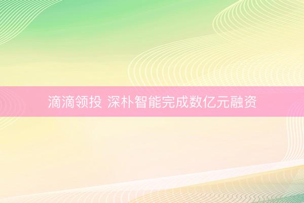 滴滴领投 深朴智能完成数亿元融资